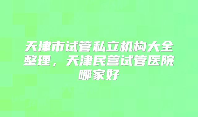 天津市试管私立机构大全整理,天津民营试管医院哪家好