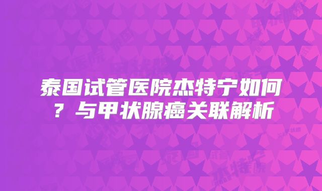 泰国试管医院杰特宁如何?与甲状腺癌关联解析