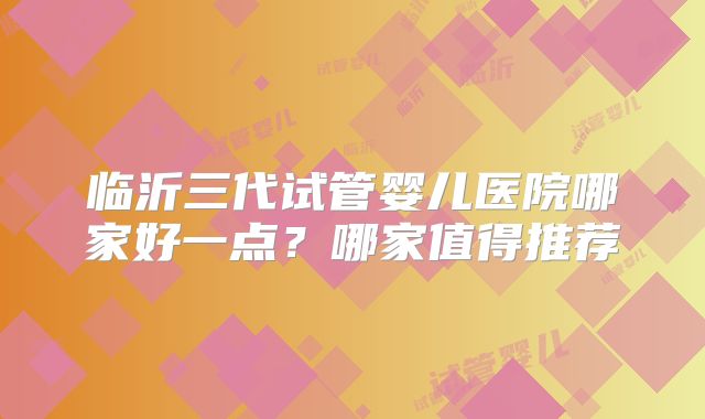 临沂三代试管婴儿医院哪家好一点？哪家值得推荐