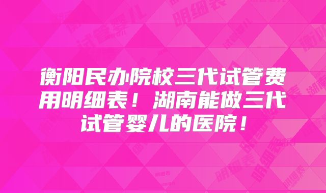衡阳民办院校三代试管费用明细表!湖南能做三代试管婴儿的医院!