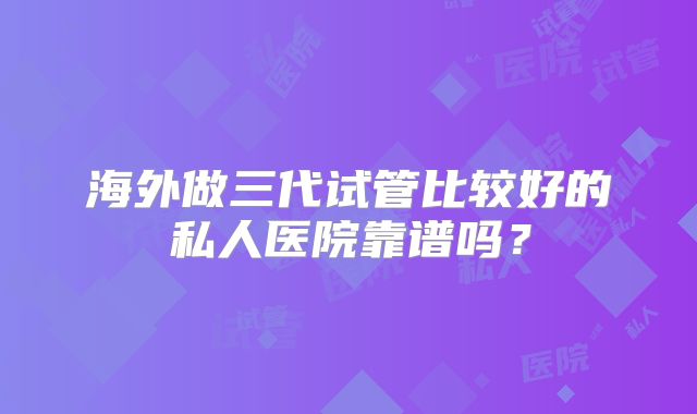 海外做三代试管比较好的私人医院靠谱吗？