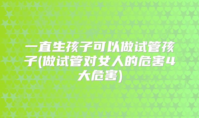 一直生孩子可以做试管孩子(做试管对女人的危害4大危害)