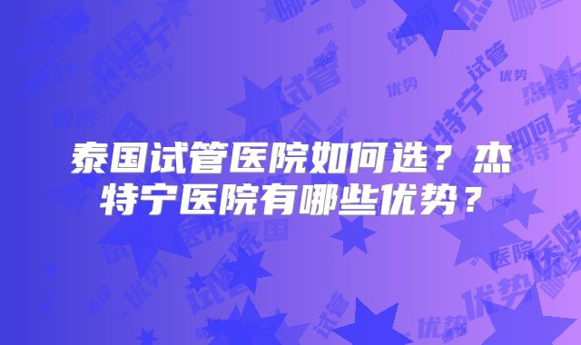 泰国试管医院如何选?杰特宁医院有哪些优势?