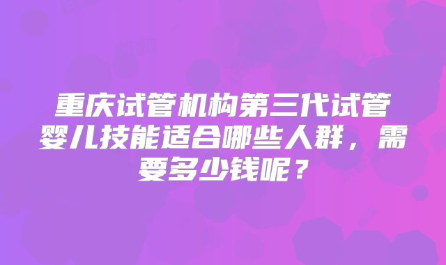 重庆试管机构第三代试管婴儿技能适合哪些人群,需要多少钱呢?