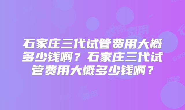 石家庄三代试管费用大概多少钱啊？石家庄三代试管费用大概多少钱啊？