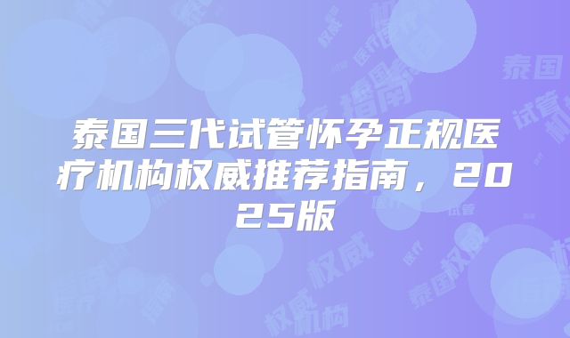 泰国三代试管怀孕正规医疗机构权威推荐指南,2025版