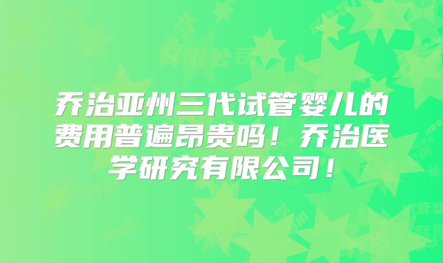 乔治亚州三代试管婴儿的费用普遍昂贵吗！乔治医学研究有限公司！