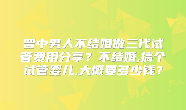 晋中男人不结婚做三代试管费用分享？不结婚,搞个试管婴儿,大概要多少钱？