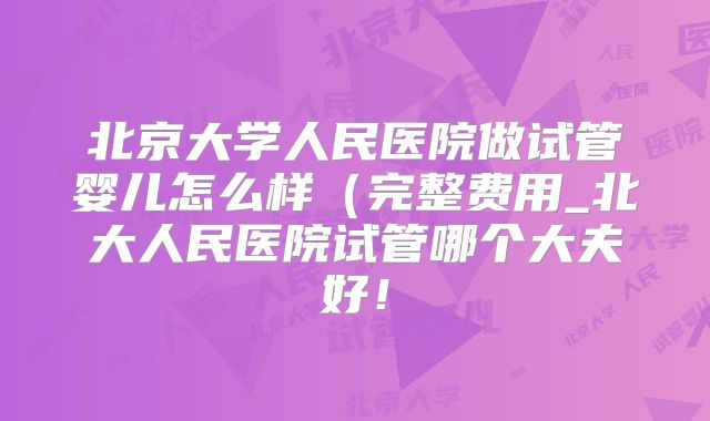 北京大学人民医院做试管婴儿怎么样（完整费用_北大人民医院试管哪个大夫好！