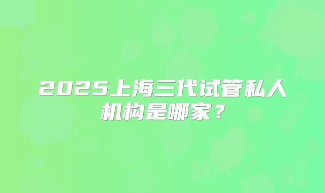 2025上海三代试管私人机构是哪家？
