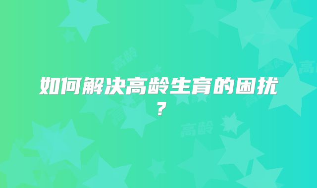如何解决高龄生育的困扰？