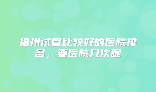 福州试管比较好的医院排名,要医院几次呢