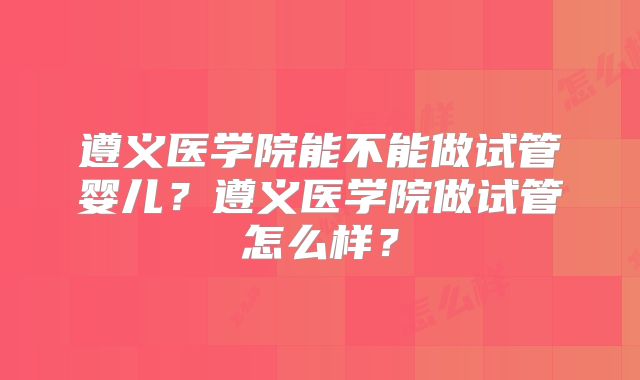 遵义医学院能不能做试管婴儿？遵义医学院做试管怎么样？