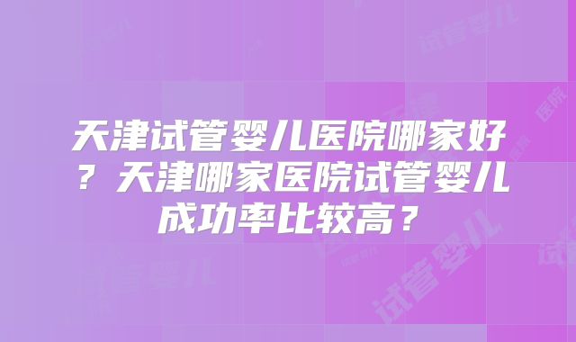 天津试管婴儿医院哪家好?天津哪家医院试管婴儿成功率比较高?