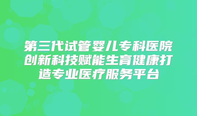 第三代试管婴儿专科医院创新科技赋能生育健康打造专业医疗服务平台