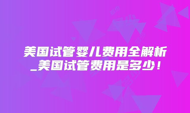 美国试管婴儿费用全解析_美国试管费用是多少！