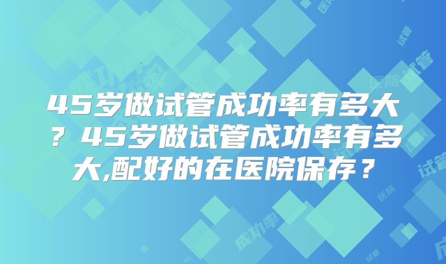 45岁做试管成功率有多大?45岁做试管成功率有多大,配好的在医院保存?