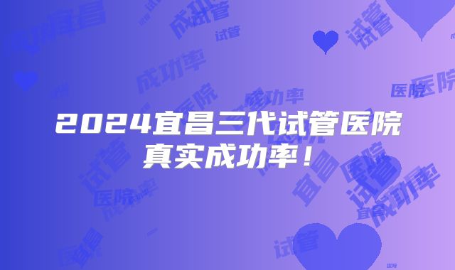 2024宜昌三代试管医院真实成功率！