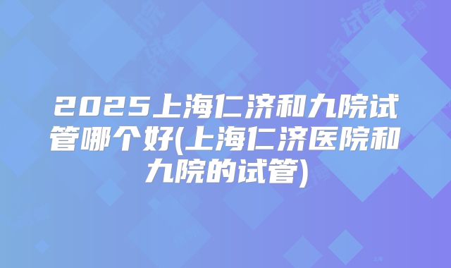 2025上海仁济和九院试管哪个好(上海仁济医院和九院的试管)