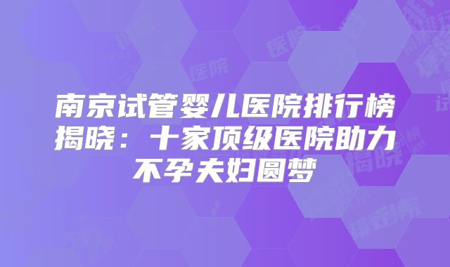南京试管婴儿医院排行榜揭晓：十家顶级医院助力不孕夫妇圆梦