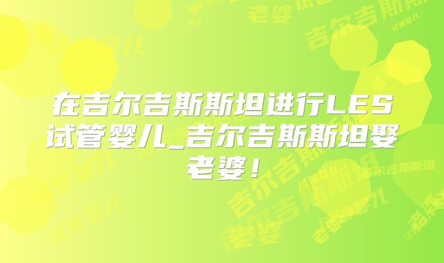 在吉尔吉斯斯坦进行LES试管婴儿_吉尔吉斯斯坦娶老婆!