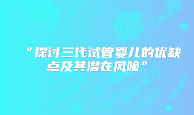 “探讨三代试管婴儿的优缺点及其潜在风险”