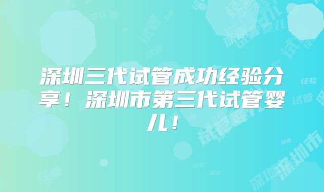 深圳三代试管成功经验分享!深圳市第三代试管婴儿!