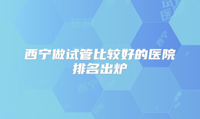 西宁做试管比较好的医院排名出炉