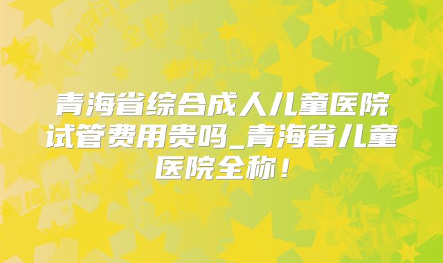 青海省综合成人儿童医院试管费用贵吗_青海省儿童医院全称！