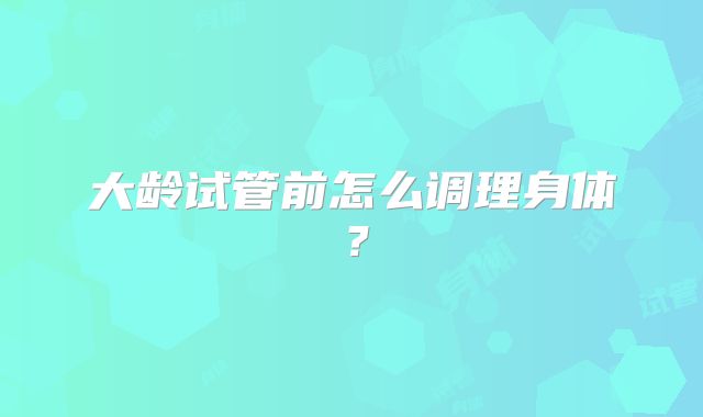 大龄试管前怎么调理身体？