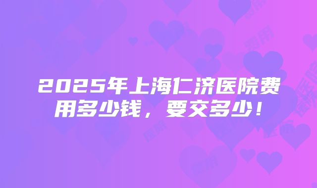 2025年上海仁济医院费用多少钱，要交多少！