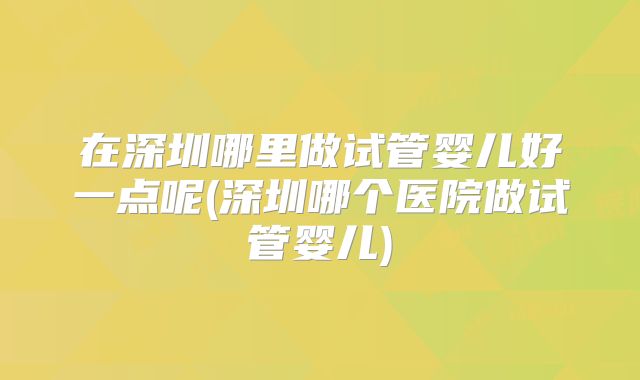 在深圳哪里做试管婴儿好一点呢(深圳哪个医院做试管婴儿)