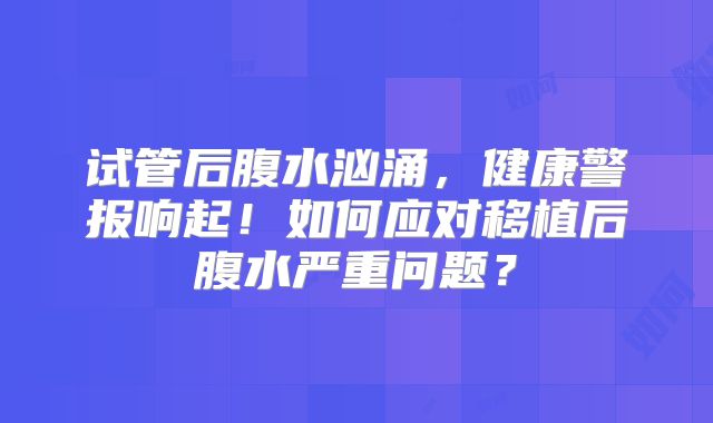 试管后腹水汹涌,健康警报响起!如何应对移植后腹水严重问题?