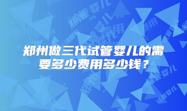 郑州做三代试管婴儿的需要多少费用多少钱?