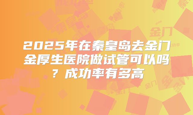 2025年在秦皇岛去金门金厚生医院做试管可以吗？成功率有多高