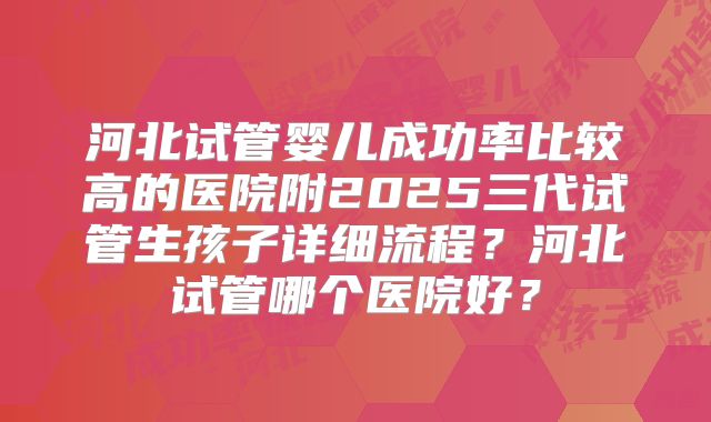 河北试管婴儿成功率比较高的医院附2025三代试管生孩子详细流程？河北试管哪个医院好？
