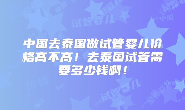中国去泰国做试管婴儿价格高不高！去泰国试管需要多少钱啊！