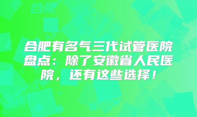 合肥有名气三代试管医院盘点：除了安徽省人民医院，还有这些选择！
