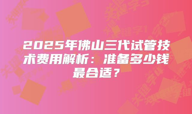 2025年佛山三代试管技术费用解析：准备多少钱最合适？