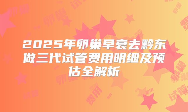 2025年卵巢早衰去黔东做三代试管费用明细及预估全解析
