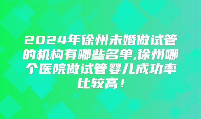 2024年徐州未婚做试管的机构有哪些名单,徐州哪个医院做试管婴儿成功率比较高！
