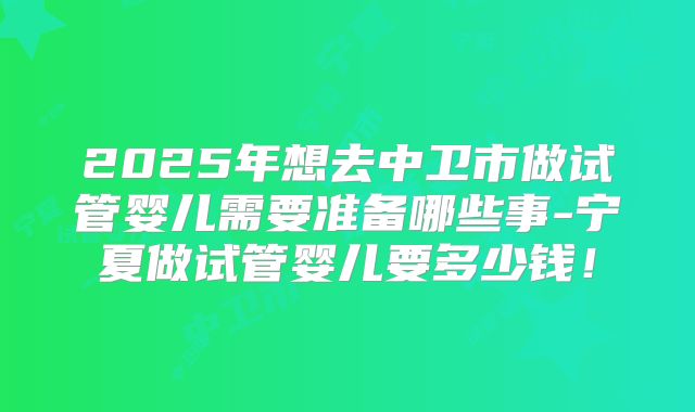 2025年想去中卫市做试管婴儿需要准备哪些事-宁夏做试管婴儿要多少钱！