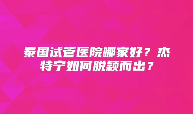 泰国试管医院哪家好？杰特宁如何脱颖而出？