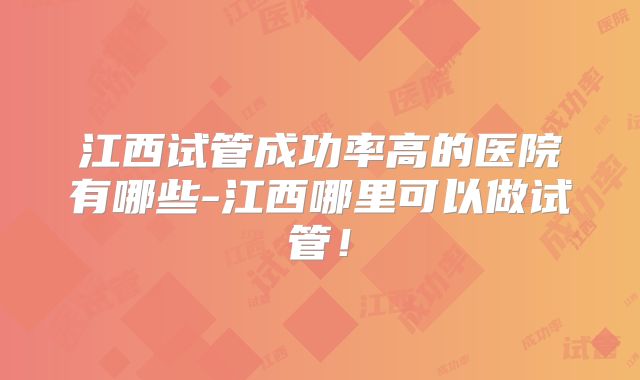 江西试管成功率高的医院有哪些-江西哪里可以做试管！