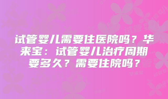 试管婴儿需要住医院吗？华来宝：试管婴儿治疗周期要多久？需要住院吗？