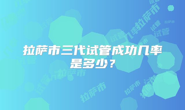 拉萨市三代试管成功几率是多少？