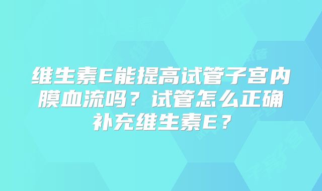 维生素E能提高试管子宫内膜血流吗？试管怎么正确补充维生素E？