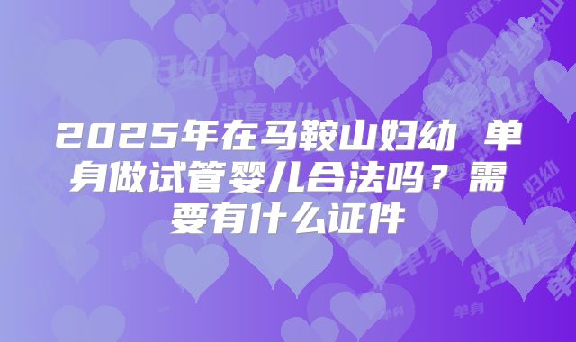 2025年在马鞍山妇幼 单身做试管婴儿合法吗？需要有什么证件