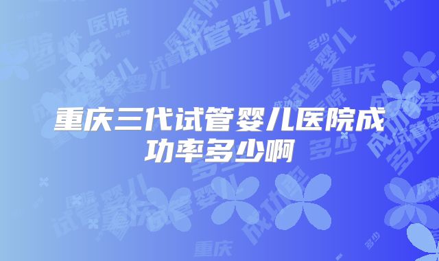 重庆三代试管婴儿医院成功率多少啊