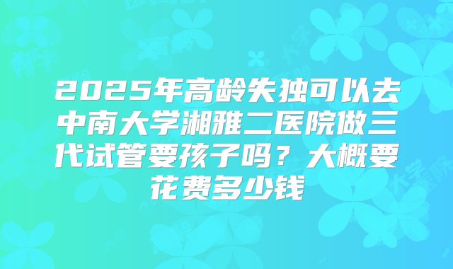 2025年高龄失独可以去中南大学湘雅二医院做三代试管要孩子吗？大概要花费多少钱